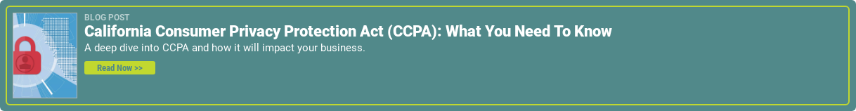 Blog Post  California Consumer Privacy Protection Act (CCPA): What You Need To Know  A deep dive into CCPA and how it will impact your business.  Read Now >>