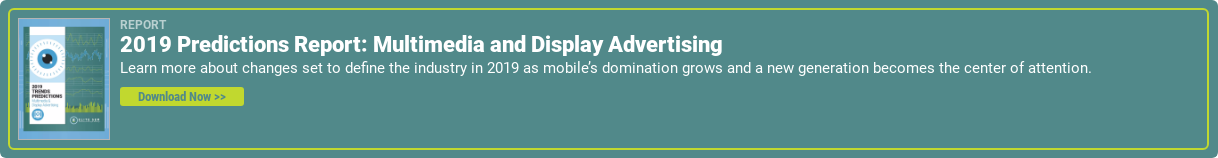 Report  2019 Predictions Report: Multimedia and Display Advertising  Learn more about changes set to define the industry in 2019 as mobile’s  domination grows and a new generation becomes the center of attention.  Download Now >>