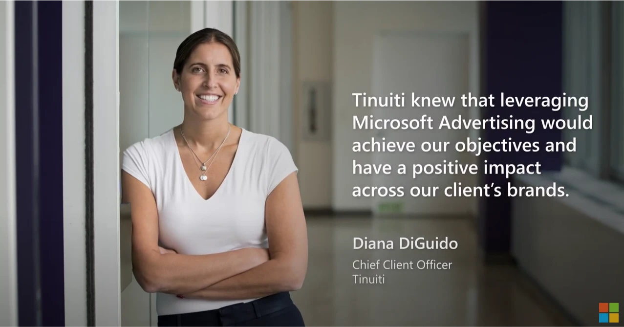 Tinuiti knew that leveraging Microsoft Advertising would achieve our objectives and have a positive impact across our client's brands. Diana DiGuido, Chief Client Officer, Tinuiti